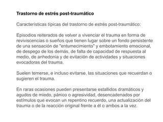 Trastorno de estrés post-traumático
Características típicas del trastorno de estrés post-traumático:
Episodios reiterados de volver a vivenciar el trauma en forma de
reviviscencias o sueños que tienen lugar sobre un fondo persistente
de una sensación de "entumecimiento" y embotamiento emocional,
de despego de los demás, de falta de capacidad de respuesta al
medio, de anhedonia y de evitación de actividades y situaciones
evocadoras del trauma.
Suelen temerse, e incluso evitarse, las situaciones que recuerdan o
sugieren el trauma.
En raras ocasiones pueden presentarse estallidos dramáticos y
agudos de miedo, pánico o agresividad, desencadenados por
estímulos que evocan un repentino recuerdo, una actualización del
trauma o de la reacción original frente a él o ambos a la vez.
 