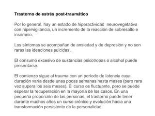 Trastorno de estrés post-traumático
Por lo general, hay un estado de hiperactividad neurovegetativa
con hipervigilancia, un incremento de la reacción de sobresalto e
insomnio.
Los síntomas se acompañan de ansiedad y de depresión y no son
raras las ideaciones suicidas.
El consumo excesivo de sustancias psicotropas o alcohol puede
presentarse.
El comienzo sigue al trauma con un período de latencia cuya
duración varía desde unas pocas semanas hasta meses (pero rara
vez supera los seis meses). El curso es fluctuante, pero se puede
esperar la recuperación en la mayoría de los casos. En una
pequeña proporción de las personas, el trastorno puede tener
durante muchos años un curso crónico y evolución hacia una
transformación persistente de la personalidad.
 
