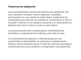 Trastornos de adaptación
Las manifestaciones clínicas del trastorno de adaptación son
muy variadas e incluyen: humor depresivo, ansiedad,
preocupación (o una mezcla de todas ellas); sentimiento de
incapacidad para afrontar los problemas, de planificar el futuro o
de poder continuar en la situación presente y un cierto grado de
deterioro del cómo se lleva a cabo la rutina diaria.
La persona puede estar predispuesta a manifestaciones
dramáticas o explosiones de violencia, pero esto es raro.
Un comportamiento agresivo o disocial puede ser una
característica sobreañadida, en particular en adolescentes.
Ninguno de los síntomas es por sí solo de suficiente gravedad o
importancia como para justificar un diagnóstico más específico.
 