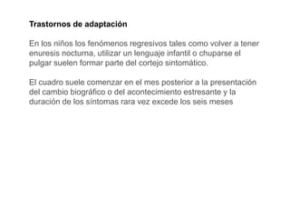 Trastornos de adaptación
En los niños los fenómenos regresivos tales como volver a tener
enuresis nocturna, utilizar un lenguaje infantil o chuparse el
pulgar suelen formar parte del cortejo sintomático.
El cuadro suele comenzar en el mes posterior a la presentación
del cambio biográfico o del acontecimiento estresante y la
duración de los síntomas rara vez excede los seis meses
 