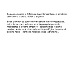 Se pone entonces el énfasis en los síntomas físicos o somáticos
asociados a la alerta, estrés o angustia.
Estos síntomas se conocen como síntomas neurovegetativos,
estos tienen como sistemas neurológicos principalmente
mediadores al sistema simpático – parasimpático (sistema
nervioso autónomo), el mecanismo fisiopatológico involucra al
sistema neuro – hormonal noradrenergico (adrenalina).
 