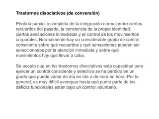 Trastornos disociativos (de conversión)
Pérdida parcial o completa de la integración normal entre ciertos
recuerdos del pasado, la conciencia de la propia identidad,
ciertas sensaciones inmediatas y el control de los movimientos
corporales. Normalmente hay un considerable grado de control
consciente sobre qué recuerdos y qué sensaciones pueden ser
seleccionados por la atención inmediata y sobre qué
movimientos hay que llevar a cabo.
Se acepta que en los trastornos disociativos esta capacidad para
ejercer un control consciente y selectivo se ha perdido en un
grado que puede variar de día en día o de hora en hora. Por lo
general, es muy difícil averiguar hasta qué punto parte de los
déficits funcionales están bajo un control voluntario.
 