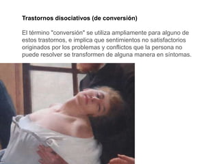 Trastornos disociativos (de conversión)
El término "conversión" se utiliza ampliamente para alguno de
estos trastornos, e implica que sentimientos no satisfactorios
originados por los problemas y conflictos que la persona no
puede resolver se transformen de alguna manera en síntomas.
 