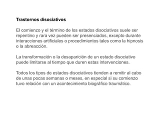 Trastornos disociativos
El comienzo y el término de los estados disociativos suele ser
repentino y rara vez pueden ser presenciados, excepto durante
interacciones artificiales o procedimientos tales como la hipnosis
o la abreacción.
La transformación o la desaparición de un estado disociativo
puede limitarse al tiempo que duren estas intervenciones.
Todos los tipos de estados disociativos tienden a remitir al cabo
de unas pocas semanas o meses, en especial si su comienzo
tuvo relación con un acontecimiento biográfico traumático.
 