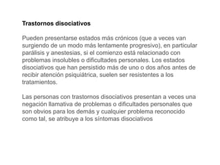 Trastornos disociativos
Pueden presentarse estados más crónicos (que a veces van
surgiendo de un modo más lentamente progresivo), en particular
parálisis y anestesias, si el comienzo está relacionado con
problemas insolubles o dificultades personales. Los estados
disociativos que han persistido más de uno o dos años antes de
recibir atención psiquiátrica, suelen ser resistentes a los
tratamientos.
Las personas con trastornos disociativos presentan a veces una
negación llamativa de problemas o dificultades personales que
son obvios para los demás y cualquier problema reconocido
como tal, se atribuye a los síntomas disociativos
 
