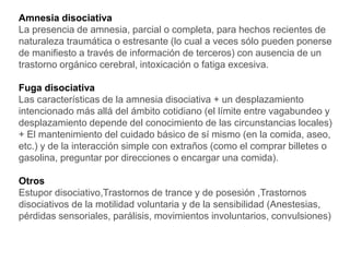 Amnesia disociativa
La presencia de amnesia, parcial o completa, para hechos recientes de
naturaleza traumática o estresante (lo cual a veces sólo pueden ponerse
de manifiesto a través de información de terceros) con ausencia de un
trastorno orgánico cerebral, intoxicación o fatiga excesiva.
Fuga disociativa
Las características de la amnesia disociativa + un desplazamiento
intencionado más allá del ámbito cotidiano (el límite entre vagabundeo y
desplazamiento depende del conocimiento de las circunstancias locales)
+ El mantenimiento del cuidado básico de sí mismo (en la comida, aseo,
etc.) y de la interacción simple con extraños (como el comprar billetes o
gasolina, preguntar por direcciones o encargar una comida).
Otros
Estupor disociativo,Trastornos de trance y de posesión ,Trastornos
disociativos de la motilidad voluntaria y de la sensibilidad (Anestesias,
pérdidas sensoriales, parálisis, movimientos involuntarios, convulsiones)
 
