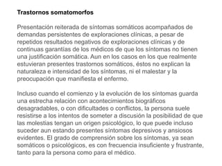 Trastornos somatomorfos
Presentación reiterada de síntomas somáticos acompañados de
demandas persistentes de exploraciones clínicas, a pesar de
repetidos resultados negativos de exploraciones clínicas y de
continuas garantías de los médicos de que los síntomas no tienen
una justificación somática. Aun en los casos en los que realmente
estuvieran presentes trastornos somáticos, éstos no explican la
naturaleza e intensidad de los síntomas, ni el malestar y la
preocupación que manifiesta el enfermo.
Incluso cuando el comienzo y la evolución de los síntomas guarda
una estrecha relación con acontecimientos biográficos
desagradables, o con dificultades o conflictos, la persona suele
resistirse a los intentos de someter a discusión la posibilidad de que
las molestias tengan un origen psicológico, lo que puede incluso
suceder aun estando presentes síntomas depresivos y ansiosos
evidentes. El grado de comprensión sobre los síntomas, ya sean
somáticos o psicológicos, es con frecuencia insuficiente y frustrante,
tanto para la persona como para el médico.
 