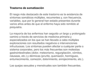 Trastorno de somatización
El rasgo más destacado de este trastorno es la existencia de
síntomas somáticos múltiples, recurrentes y, con frecuencia,
variables, que por lo general han estado presentes durante
varios años antes de que el enfermo haya sido remitido al
psiquiatra.
La mayoría de los enfermos han seguido un largo y prolongado
camino a través de servicios de medicina primaria y
especializados en los que se han llevado a cabo múltiples
exploraciones con resultados negativos o intervenciones
infructuosas. Los síntomas pueden afectar a cualquier parte o
sistema corporales, pero los más frecuentes son molestias
gastrointestinales (dolor, meteorismo, regurgitación, vómitos,
náuseas, etc.) y dérmicas (prurito, quemazón, hormigueo,
entumecimiento, comezón, dolorimiento, enrojecimiento, etc.).
Las quejas sexuales y menstruales son también frecuentes.
 