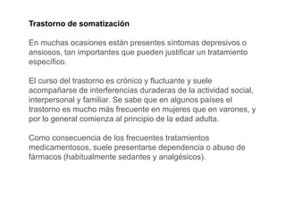 Trastorno de somatización
En muchas ocasiones están presentes síntomas depresivos o
ansiosos, tan importantes que pueden justificar un tratamiento
específico.
El curso del trastorno es crónico y fluctuante y suele
acompañarse de interferencias duraderas de la actividad social,
interpersonal y familiar. Se sabe que en algunos países el
trastorno es mucho más frecuente en mujeres que en varones, y
por lo general comienza al principio de la edad adulta.
Como consecuencia de los frecuentes tratamientos
medicamentosos, suele presentarse dependencia o abuso de
fármacos (habitualmente sedantes y analgésicos).
 