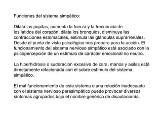 Funciones del sistema simpático:
Dilata las pupilas, aumenta la fuerza y la frecuencia de
los latidos del corazón, dilata los bronquios, disminuye las
contracciones estomacales, estimula las glándulas suprarrenales.
Desde el punto de vista psicológico nos prepara para la acción. El
funcionamiento del sistema nervioso simpático está asociado con la
psicopercepción de un estímulo de carácter emocional no neutro.
La hiperhidrosis o sudoración excesiva de cara, manos y axilas está
directamente relacionada con el sobre estímulo del sistema
simpático.
El mal funcionamiento de este sistema o una relación inadecuada
con el sistema nervioso parasimpático puede provocar diversos
síntomas agrupados bajo el nombre genérico de disautonomía.
 