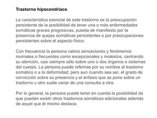 Trastorno hipocondriaco
La característica esencial de este trastorno es la preocupación
persistente de la posibilidad de tener una o más enfermedades
somáticas graves progresivas, puesta de manifiesto por la
presencia de quejas somáticas persistentes o por preocupaciones
persistentes sobre el aspecto físico.
Con frecuencia la persona valora sensaciones y fenómenos
normales o frecuentes como excepcionales y molestos, centrando
su atención, casi siempre sólo sobre uno o dos órganos o sistemas
del cuerpo. La persona puede referirse por su nombre al trastorno
somático o a la deformidad, pero aun cuando sea así, el grado de
convicción sobre su presencia y el énfasis que se pone sobre un
trastorno u otro suele variar de una consulta a otra.
Por lo general, la persona puede tener en cuenta la posibilidad de
que puedan existir otros trastornos somáticos adicionales además
de aquel que él mismo destaca.
 