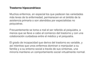 Trastorno hipocondríaco
Muchos enfermos, en especial los que padecen las variedades
más leves de la enfermedad, permanecen en el ámbito de la
asistencia primaria o son atendidos por especialistas no
psiquiatras.
Frecuentemente se toma a mal el ser referido al psiquiatra, a
menos que se lleve a cabo al comienzo del trastorno y con una
colaboración cuidadosa entre el médico y el psiquiatra.
El grado de incapacidad que deriva del trastorno es variable, y
así mientras que unos enfermos dominan o manipulan a su
familia y a su entorno social a través de sus síntomas, una
minoría mantiene un comportamiento social virtualmente normal.
 