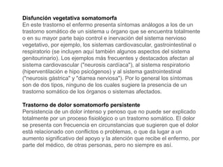 Disfunción vegetativa somatomorfa
En este trastorno el enfermo presenta síntomas análogos a los de un
trastorno somático de un sistema u órgano que se encuentra totalmente
o en su mayor parte bajo control e inervación del sistema nervioso
vegetativo, por ejemplo, los sistemas cardiovascular, gastrointestinal o
respiratorio (se incluyen aquí también algunos aspectos del sistema
genitourinario). Los ejemplos más frecuentes y destacados afectan al
sistema cardiovascular ("neurosis cardíaca"), al sistema respiratorio
(hiperventilación e hipo psicógenos) y al sistema gastrointestinal
("neurosis gástrica" y "diarrea nerviosa"). Por lo general los síntomas
son de dos tipos, ninguno de los cuales sugiere la presencia de un
trastorno somático de los órganos o sistemas afectados.
Trastorno de dolor somatomorfo persistente
Persistencia de un dolor intenso y penoso que no puede ser explicado
totalmente por un proceso fisiológico o un trastorno somático. El dolor
se presenta con frecuencia en circunstancias que sugieren que el dolor
está relacionado con conflictos o problemas, o que da lugar a un
aumento significativo del apoyo y la atención que recibe el enfermo, por
parte del médico, de otras personas, pero no siempre es así.
 
