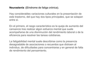 Neurastenia (Síndrome de fatiga crónica).
Hay considerables variaciones culturales en la presentación de
este trastorno, del que hay dos tipos principales, que se solapan
entre sí.
En el primero, el rasgo característico es la queja de aumento del
cansancio tras realizar algún esfuerzo mental que suele
acompañarse de una disminución del rendimiento laboral o de la
eficiencia para resolver las tareas cotidianas.
La fatigabilidad mental suele describirse como la presencia
desagradable de asociaciones o recuerdos que distraen al
individuo, de dificultades para concentrarse y en general de falta
de rendimiento del pensamiento.
 