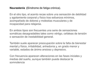 Neurastenia (Síndrome de fatiga crónica).
En el otro tipo, el acento recae sobre una sensación de debilidad
y agotamiento corporal y físico tras esfuerzos mínimos,
acompañado de dolores y molestias musculares y de
incapacidad para relajarse.
En ambos tipos son frecuentes una serie de sensaciones
somáticas desagradables tales como vértigo, cefaleas de tensión
o sensación de inestabilidad general.
También suele aparecer preocupación sobre la falta de bienestar
mental y físico, irritabilidad, anhedonia y, en grado menor y
variable, estados de ánimo ansioso y depresivo.
Con frecuencia aparecen alteraciones en las fases iniciales y
medias del sueño, aunque también puede destacar la
somnolencia
 