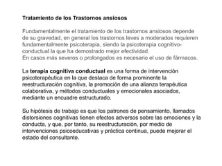 Tratamiento de los Trastornos ansiosos
Fundamentalmente el tratamiento de los trastornos ansiosos depende
de su gravedad, en general los trastornos leves a moderados requieren
fundamentalmente psicoterapia, siendo la psicoterapia cognitivo-
conductual la que ha demostrado mejor efectividad.
En casos más severos o prolongados es necesario el uso de fármacos.
La terapia cognitiva conductual es una forma de intervención
psicoterapéutica en la que destaca de forma prominente la
reestructuración cognitiva, la promoción de una alianza terapéutica
colaborativa, y métodos conductuales y emocionales asociados,
mediante un encuadre estructurado.
Su hipótesis de trabajo es que los patrones de pensamiento, llamados
distorsiones cognitivas tienen efectos adversos sobre las emociones y la
conducta, y que, por tanto, su reestructuración, por medio de
intervenciones psicoeducativas y práctica continua, puede mejorar el
estado del consultante.
 