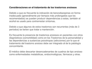 Consideraciones en el tratamiento de los trastornos ansiosos
Debido a que es frecuente la indicación de benzodiazepinas en forma
inadecuada (generalmente por tiempos más prolongados que los
recomendados) se pueden producir dependencias a estas, también el
acohol es usado para contrarrestar síntomas.
Debido a que algunos de estos trastornos son recurrentes (más de 3
períodos) se tienen que tratar a mantención.
Es frecuente la presencia de trastornos ansiosos en pacientes con otros
diagnósticos (comorbilidad) como en los Trastornos de la personalidad y
las dependencias a sustancias psicotropas (adicciones) por lo que el
tratamiento del trastorno ansioso debe ser integrado al de la patología
concomitante.
El médico debe descartar desencadenantes de cuadros de tipo ansioso
como enfermedades metabólicas, endocrinológicas, fármacos y otras.
 