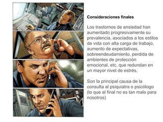 Consideraciones finales
Los trastornos de ansiedad han
aumentado progresivamente su
prevalencia, asociados a los estilos
de vida con alta carga de trabajo,
aumento de expectativas,
sobreendeudamiento, perdida de
ambientes de protección
emocional, etc, que redundan en
un mayor nivel de estrés.
Son la principal causa de la
consulta al psiquiatra o psicólogo
(lo que al final no es tan malo para
nosotros)
 