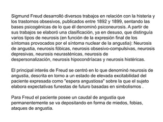Sigmund Freud desarrolló diversos trabajos en relación con la histeria y
los trastornos obsesivos, publicados entre 1892 y 1899, sentando las
bases psicogénicas de lo que él denominó psiconeurosis. A partir de
sus trabajos se elaboró una clasificación, ya en desuso, que distinguía
varios tipos de neurosis (en función de la expresión final de los
síntomas provocados por el síntoma nuclear de la angustia): Neurosis
de angustia, neurosis fóbicas, neurosis obsesivo-compulsivas, neurosis
depresivas, neurosis neurasténicas, neurosis de
despersonalización, neurosis hipocondríacas y neurosis histéricas.
El principal interés de Freud se centró en lo que denominó neurosis de
angustia, descrita en torno a un estado de elevada excitabilidad del
paciente expresada como "espera angustiosa" sobre la que el sujeto
elabora expectativas funestas de futuro basadas en simbolismos .
Para Freud el paciente posee un caudal de angustia que
permanentemente se va depositando en forma de miedos, fobias,
ataques de angustia.
 