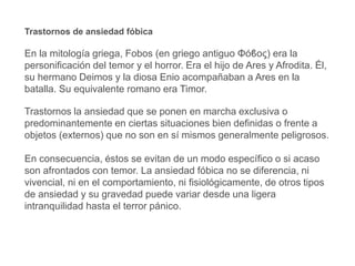 Trastornos de ansiedad fóbica
En la mitología griega, Fobos (en griego antiguo Φόϐος) era la
personificación del temor y el horror. Era el hijo de Ares y Afrodita. Él,
su hermano Deimos y la diosa Enio acompañaban a Ares en la
batalla. Su equivalente romano era Timor.
Trastornos la ansiedad que se ponen en marcha exclusiva o
predominantemente en ciertas situaciones bien definidas o frente a
objetos (externos) que no son en sí mismos generalmente peligrosos.
En consecuencia, éstos se evitan de un modo específico o si acaso
son afrontados con temor. La ansiedad fóbica no se diferencia, ni
vivencial, ni en el comportamiento, ni fisiológicamente, de otros tipos
de ansiedad y su gravedad puede variar desde una ligera
intranquilidad hasta el terror pánico.
 