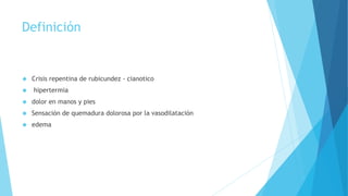 Definición 
 Crisis repentina de rubicundez - cianotico 
 hipertermia 
 dolor en manos y pies 
 Sensación de quemadura dolorosa por la vasodilatación 
 edema 
 