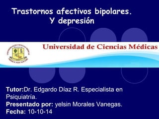 Trastornos afectivos bipolares. 
Y depresión 
Tutor:Dr. Edgardo Díaz R. Especialista en 
Psiquiatría. 
Presentado por: yelsin Morales Vanegas. 
Fecha: 10-10-14 
 