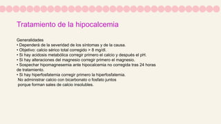 Tratamiento de la hipocalcemia
Generalidades
• Dependerá de la severidad de los síntomas y de la causa.
• Objetivo: calcio sérico total corregido > 8 mg/dl.
• Si hay acidosis metabólica corregir primero el calcio y después el pH.
• Si hay alteraciones del magnesio corregir primero el magnesio.
• Sospechar hipomagnesemia ante hipocalcemia no corregida tras 24 horas
de tratamiento.
• Si hay hiperfosfatemia corregir primero la hiperfosfatemia.
No administrar calcio con bicarbonato o fosfato juntos
porque forman sales de calcio insolubles.
 