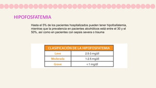 HIPOFOSFATEMIA
Hasta el 5% de los pacientes hospitalizados pueden tener hipofosfatemia,
mientras que la prevalencia en pacientes alcohólicos está entre el 30 y el
50%, así como en pacientes con sepsis severa o trauma
 