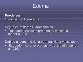 Edema
Puede ser:
Localizado o Generalizado.
Según el trastorno Hidrodinámico:
 Trasudado; escasas proteínas y densidad
menor a 1012.
Debido al aumento de la permeabilidad vascular:
 Exudado; rico en proteínas y densidad superior
a 1020.
 