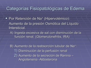 Categorías Fisiopatológicas de Edema
 Por Retención de Na+ (Hipervolémico):
Aumento de la presión Osmótica del Líquido
Intersticial.
A) Ingesta excesiva de sal con disminución de la
función renal. (Glomerulonefritis, IRA)
B) Aumento de la reabsorción tubular de Na+:
1) Disminución de la perfusión renal
2) Aumento de la secreción de Renina –
Angiotensina -Aldosterona
 