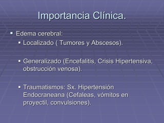 Importancia Clínica.
 Edema cerebral:
 Localizado ( Tumores y Abscesos).
 Generalizado (Encefalitis, Crisis Hipertensiva,
obstrucción venosa).
 Traumatismos: Sx. Hipertensión
Endocraneana (Cefaleas, vómitos en
proyectil, convulsiones).
 