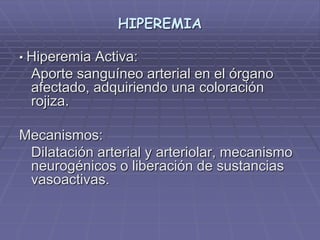 HIPEREMIA
• Hiperemia Activa:
Aporte sanguíneo arterial en el órgano
afectado, adquiriendo una coloración
rojiza.
Mecanismos:
Dilatación arterial y arteriolar, mecanismo
neurogénicos o liberación de sustancias
vasoactivas.
 