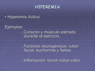 HIPEREMIA
• Hiperemia Activa:
Ejemplos:
.. Corazón y músculo estriado
durante el ejercicio.
.. Factores neurogénicos: rubor
facial, bochornos y fiebre.
.. Inflamación: tumor-rubor-calor
•
 
