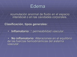 Edema
Acumulación anormal de fluido en el espacio
intersticial o en las cavidades corporales.
Clasificación, tipos generales:
• Inflamatorio: ↑ permeabilidad vascular.
• No inflamatorio: Alteraciones en el equilibrio
de las fuerzas hemodinámicas del sistema
vascular.
 