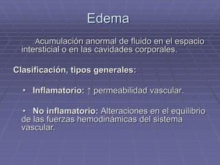 Edema
Acumulación anormal de fluido en el espacio
intersticial o en las cavidades corporales.
Clasificación, tipos generales:
• Inflamatorio: ↑ permeabilidad vascular.
• No inflamatorio: Alteraciones en el equilibrio
de las fuerzas hemodinámicas del sistema
vascular.
 
