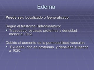 Edema
Puede ser: Localizado o Generalizado.
Según el trastorno Hidrodinámico:
 Trasudado; escasas proteínas y densidad
menor a 1012.
Debido al aumento de la permeabilidad vascular:
 Exudado; rico en proteínas y densidad superior
a 1020.
 