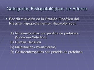 Categorías Fisiopatológicas de Edema
 Por disminución de la Presión Oncótica del
Plasma- Hipoproteinemia( Hipovolémico).
A) Glomerulopatias con perdida de proteínas
(Síndrome Nefrótico)
B) Cirrosis Hepática
C) Malnutrición ( Kwashiorkor)
D) Gastroenteropatias con perdida de proteínas
 