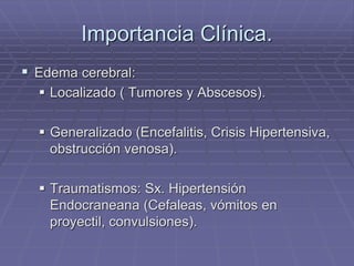Importancia Clínica.
 Edema cerebral:
 Localizado ( Tumores y Abscesos).
 Generalizado (Encefalitis, Crisis Hipertensiva,
obstrucción venosa).
 Traumatismos: Sx. Hipertensión
Endocraneana (Cefaleas, vómitos en
proyectil, convulsiones).
 
