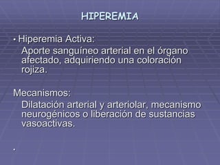 HIPEREMIA
• Hiperemia Activa:
Aporte sanguíneo arterial en el órgano
afectado, adquiriendo una coloración
rojiza.
Mecanismos:
Dilatación arterial y arteriolar, mecanismo
neurogénicos o liberación de sustancias
vasoactivas.
•
 