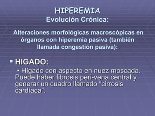 HIPEREMIA
Evolución Crónica:
Alteraciones morfológicas macroscópicas en
órganos con hiperemia pasiva (también
llamada congestión pasiva):
 HIGADO:
• Hígado con aspecto en nuez moscada.
Puede haber fibrosis peri-vena central y
generar un cuadro llamado “cirrosis
cardíaca”.
 