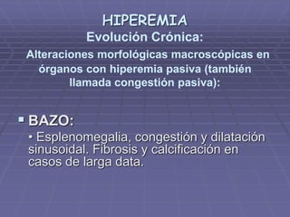 HIPEREMIA
Evolución Crónica:
Alteraciones morfológicas macroscópicas en
órganos con hiperemia pasiva (también
llamada congestión pasiva):
 BAZO:
• Esplenomegalia, congestión y dilatación
sinusoidal. Fibrosis y calcificación en
casos de larga data.
 