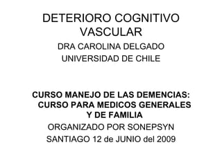 DETERIORO COGNITIVO
       VASCULAR
    DRA CAROLINA DELGADO
     UNIVERSIDAD DE CHILE



CURSO MANEJO DE LAS DEMENCIAS:
 CURSO PARA MEDICOS GENERALES
          Y DE FAMILIA
   ORGANIZADO POR SONEPSYN
  SANTIAGO 12 de JUNIO del 2009
 