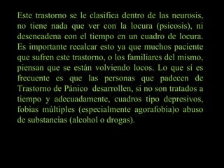 Este trastorno se le clasifica dentro de las neurosis, no tiene nada que ver con la locura (psicosis), ni desencadena con el tiempo en un cuadro de locura. Es importante recalcar esto ya que muchos paciente que sufren este trastorno, o los familiares del mismo, piensan que se están volviendo locos. Lo que sí es frecuente es que las personas que padecen de Trastorno de Pánico  desarrollen, si no son tratados a tiempo y adecuadamente, cuadros tipo depresivos, fobias múltiples (especialmente agorafobia)o abuso de substancias (alcohol o drogas). 