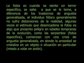 La fobia es cuando se siente un terror especifico, se sabe  a que se le teme, a diferencia de los trastornos de angustia generalizada, el individuo fóbico generalmente no sufre distorsiones de la realidad, algunas veces el estimulo que desencadena la fobia es algo que presento peligro en edades tempranas de la evolución, como las serpientes (fobia especifica), comienzan con una crisis de angustia generalizada, en donde la ansiedad se cristaliza en un objeto o situación en particular (miedo a volar en avión). 
