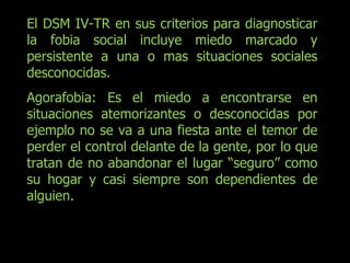 El DSM IV-TR en sus criterios para diagnosticar la fobia social incluye miedo marcado y persistente a una o mas situaciones sociales desconocidas. Agorafobia: Es el miedo a encontrarse en situaciones atemorizantes o desconocidas por ejemplo no se va a una fiesta ante el temor de perder el control delante de la gente, por lo que tratan de no abandonar el lugar “seguro” como su hogar y casi siempre son dependientes de alguien. 