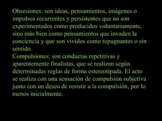Obsesiones: son ideas, pensamientos, imágenes o impulsos recurrentes y persistentes que no son experimentados como producidos voluntariamente, sino más bien como pensamientos que invaden la conciencia y que son vividos como repugnantes o sin sentido. Compulsiones: son conductas repetitivas y aparentemente finalistas, que se realizan según determinadas reglas de forma estereotipada. El acto se realiza con una sensación de compulsión subjetiva junto con un deseo de resistir a la compulsión, por lo menos inicialmente. 