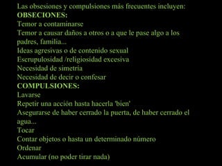 Las obsesiones y compulsiones más frecuentes incluyen: OBSECIONES: Temor a contaminarse Temor a causar daños a otros o a que le pase algo a los padres, familia... Ideas agresivas o de contenido sexual Escrupulosidad /religiosidad excesiva  Necesidad de simetría Necesidad de decir o confesar COMPULSIONES: Lavarse Repetir una acción hasta hacerla 'bien' Asegurarse de haber cerrado la puerta, de haber cerrado el agua... Tocar Contar objetos o hasta un determinado número Ordenar Acumular (no poder tirar nada) 