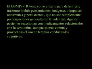 El DSMIV-TR tiene como criterio para definir este trastorno incluir pensamientos, imágenes o impulsos recurrentes y persistentes , que no son simplemente preocupaciones generales de la vida real, algunos pacientes reaccionan con medicamentos relacionados con la serotonina, aunque es mas común y provechoso el uso de terapias conductuales cognitivas. 
