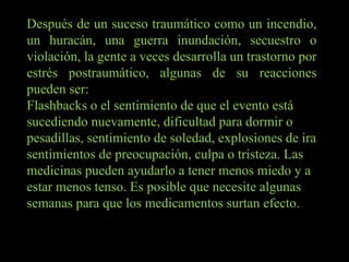 Después de un suceso traumático como un incendio, un huracán, una guerra inundación, secuestro o violación, la gente a veces desarrolla un trastorno por estrés postraumático, algunas de su reacciones pueden ser: Flashbacks o el sentimiento de que el evento está sucediendo nuevamente, dificultad para dormir o pesadillas, sentimiento de soledad, explosiones de ira sentimientos de preocupación, culpa o tristeza. Las medicinas pueden ayudarlo a tener menos miedo y a estar menos tenso. Es posible que necesite algunas semanas para que los medicamentos surtan efecto. 