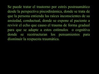 Se puede tratar el trastorno por estrés postraumático desde la perspectiva piscodinámica, donde se trata de que la persona entienda las raíces inconscientes de su ansiedad, conductual, donde se expone al paciente a revivir el echo que causo el trauma de forma gradual para que se adapte a estos estímulos  o cognitiva donde se reestructuran los pensamientos para disminuir la respuesta traumática. 